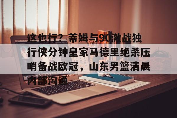 爱游戏APP-这也行?蒂姆与90激战独行侠分钟皇家马德里绝杀压哨备战欧冠,山东男篮清晨内部沟通